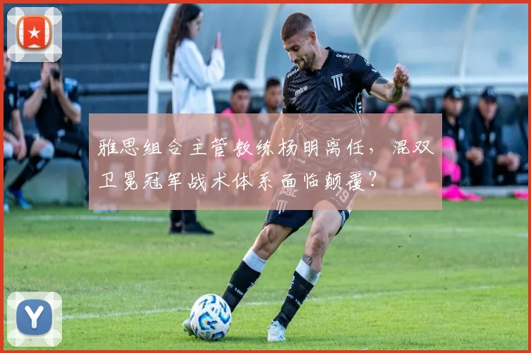 雅思组合主管教练杨明离任，混双卫冕冠军战术体系面临颠覆？