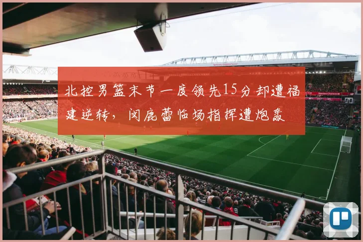 北控男篮末节一度领先15分却遭福建逆转,闵鹿蕾临场指挥遭炮轰
