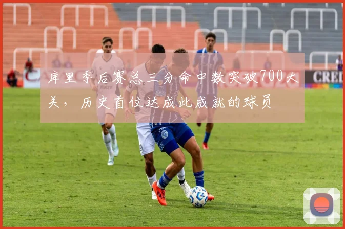 库里季后赛总三分命中数突破700大关，历史首位达成此成就的球员
