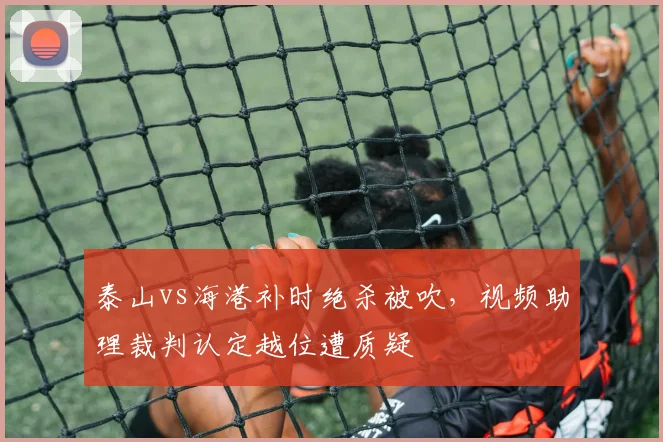 泰山vs海港补时绝杀被吹，视频助理裁判认定越位遭质疑