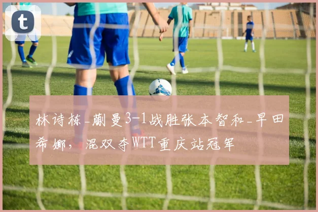林诗栋_蒯曼3-1战胜张本智和_早田希娜，混双夺WTT重庆站冠军