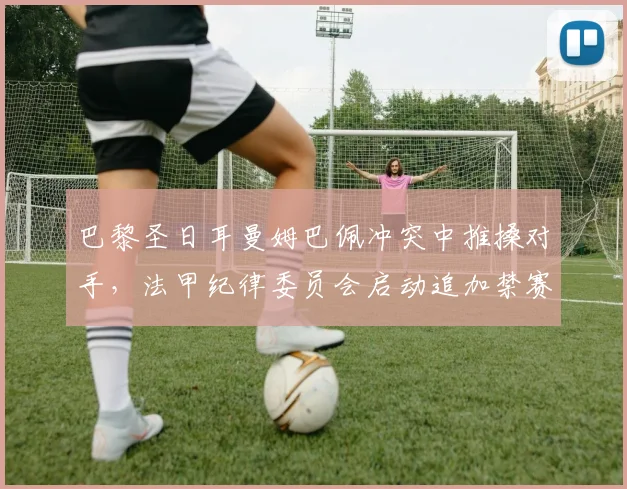 巴黎圣日耳曼姆巴佩冲突中推搡对手，法甲纪律委员会启动追加禁赛程序