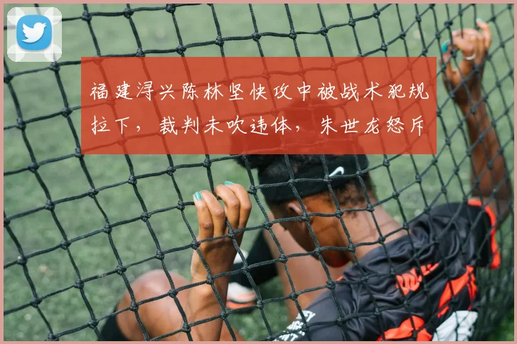 福建浔兴陈林坚快攻中被战术犯规拉下，裁判未吹违体，朱世龙怒斥“这都不吹？”