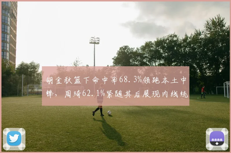 胡金秋篮下命中率68.3%领跑本土中锋，周琦62.1%紧随其后展现内线统治力差距