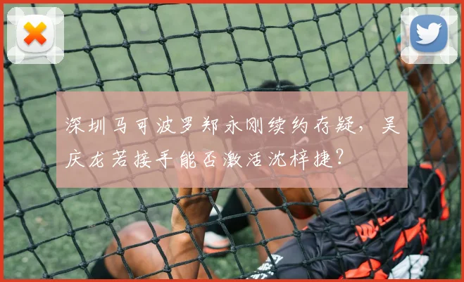 深圳马可波罗郑永刚续约存疑，吴庆龙若接手能否激活沈梓捷？